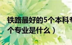 铁路最好的5个本科专业（2022铁路最好的5个专业是什么）