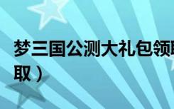梦三国公测大礼包领取（梦三国公测大礼包领取）