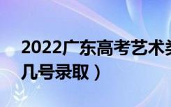 2022广东高考艺术类提前批志愿录取时间（几号录取）