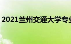2021兰州交通大学专业排名 哪些专业比较好
