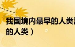 我国境内最早的人类活动遗址（我国境内最早的人类）