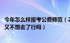 今年怎么样报考公费师范（2022如果填了免费师范生的志愿又不想去了行吗）
