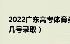 2022广东高考体育类专科批志愿录取时间（几号录取）