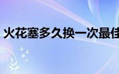 火花塞多久换一次最佳（火花塞多久换一次）