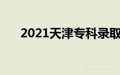 2021天津专科录取人数 共录取多少人
