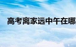 高考离家远中午在哪里休息 需要注意什么