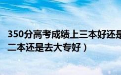 350分高考成绩上三本好还是大专好（高考300到350分是上二本还是去大专好）