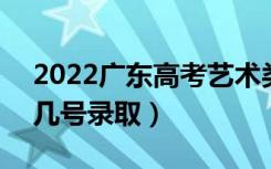 2022广东高考艺术类各批次志愿录取时间（几号录取）