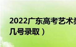 2022广东高考艺术类专科批志愿录取时间（几号录取）