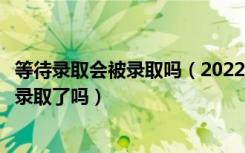 等待录取会被录取吗（2022高考接受了待录取通知就表示被录取了吗）