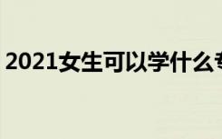 2021女生可以学什么专业好 适合女生的专业