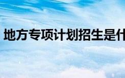 地方专项计划招生是什么意思（有哪些好处）