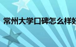 常州大学口碑怎么样好就业吗 全国排名第几