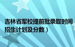 吉林省军校提前批录取时间（2022年全国提前批军校在吉林招生计划及分数）