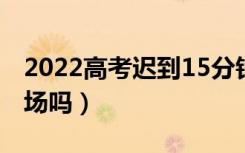 2022高考迟到15分钟以上怎么办（还能进考场吗）