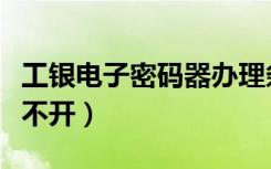 工银电子密码器办理条件（工银电子密码器打不开）
