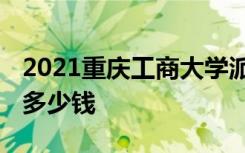 2021重庆工商大学派斯学院学费 各专业每年多少钱