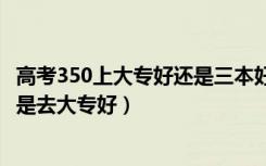 高考350上大专好还是三本好（高考350到400分是上二本还是去大专好）