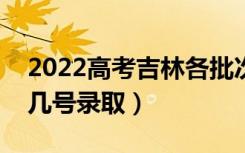 2022高考吉林各批次录取是什么时候（几月几号录取）