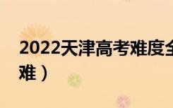 2022天津高考难度全国排名（今年高考难不难）