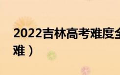 2022吉林高考难度全国排名（今年高考难不难）