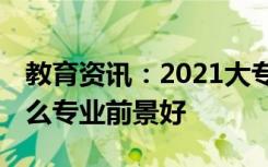 教育资讯：2021大专好就业的专业有哪些 什么专业前景好