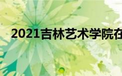 2021吉林艺术学院在省内本科录取最低分