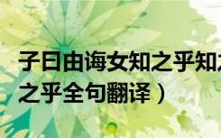 子曰由诲女知之乎知之为知之翻译（由诲女知之乎全句翻译）