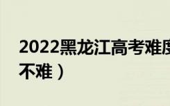 2022黑龙江高考难度全国排名（今年高考难不难）
