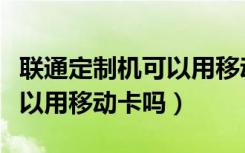 联通定制机可以用移动的卡吗（联通定制机可以用移动卡吗）