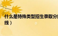 什么是特殊类型招生录取分数线（什么是特殊类型招生控制线）