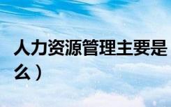 人力资源管理主要是（人力资源管理主要学什么）