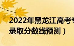 2022年黑龙江高考专科分数线预计多少分（录取分数线预测）