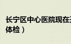 长宁区中心医院现在开放吗（长宁区中心医院体检）
