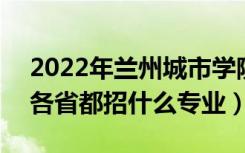 2022年兰州城市学院招生计划及招生人数（各省都招什么专业）
