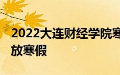 2022大连财经学院寒假放假及开学时间 几号放寒假