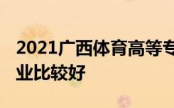 2021广西体育高等专科学校专业排名 哪些专业比较好