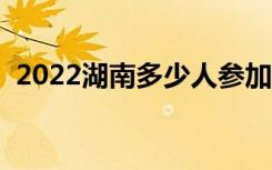 2022湖南多少人参加高考（报名人数总数）