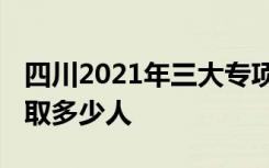 四川2021年三大专项计划招生录取人数 共录取多少人