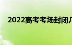 2022高考考场封闭几天（需要注意什么）