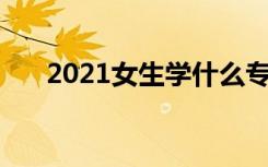 2021女生学什么专业好 有前途的专业