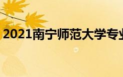 2021南宁师范大学专业排名 哪些专业比较好