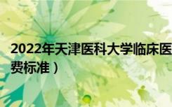 2022年天津医科大学临床医学院学费多少钱（一年各专业收费标准）