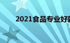 2021食品专业好就业吗 前景怎么样