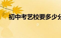 初中考艺校要多少分 有哪些要求及条件