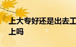 上大专好还是出去工作好 现在的大专还值得上吗