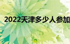 2022天津多少人参加高考（报名人数总数）