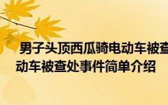  男子头顶西瓜骑电动车被查处怎么回事 男子头顶西瓜骑电动车被查处事件简单介绍