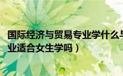 国际经济与贸易专业学什么与前景（2022国际经济与贸易专业适合女生学吗）
