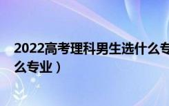 2022高考理科男生选什么专业好（2022男孩理科生适合什么专业）